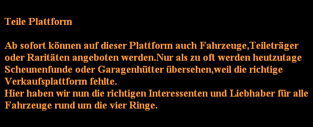 Teile Plattform

Ab sofort knnen auf dieser Plattform auch Fahrzeuge,Teiletrger
oder Raritten angeboten werden.Nur als zu oft werden heutzutage
Scheunenfunde oder Garagenhtter bersehen,weil die richtige
Verkaufsplattform fehlte.
Hier haben wir nun die richtigen Interessenten und Liebhaber fr alle
Fahrzeuge rund um die vier Ringe.