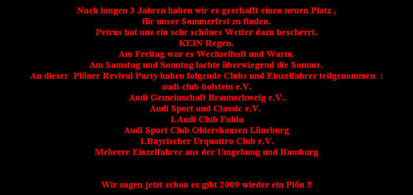 Nach langen 3 Jahren haben wir es geschafft einen neuen Platz ,
fr unser Sommerfest zu finden.
Petrus hat uns ein sehr schnes Wetter dazu bescherrt.
KEIN Regen.
Am Freitag war es Wechselhaft und Warm.
Am Samstag und Sonntag lachte berwiegend die Somme.
An dieser  Plner Revival Party haben folgende Clubs und Einzelfahrer teilgenommen  :
audi-club-holstein e.V.
 Audi Gemeinschaft Braunschweig e.V..
Audi Sport und Classic e.V. 
1.Audi Club Fulda
Audi Sport Club Oldershausen Lneburg
1.Bayrischer Urquattro Club e.V.
Mehrere Einzelfahrer aus der Umgebung und Hamburg


Wir sagen jetzt schon es gibt 2009 wieder ein Pln !!
